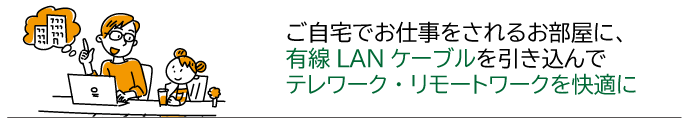 新型コロナウィルスの影響でテレワーク・リモートワークなどの在宅勤務のため安定した有線LANを仕事用の部屋に引き込みたい